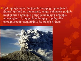  Եթե հրաբխալեռը նախքան ժայթքելը պատված է
լինում ձյունով ու սառույցով, ապա շիկացած լավան
հալեցնում է դրանք և ջուրը խառնվելով մոխրին,
առաջացնում է հզոր ցեխահոսքեր, որոնք մեծ
արագությամբ տարածվում են լանջն ի վարֈ

 