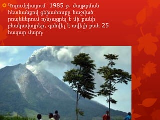  Կոլումբիայում 1985 թ. ժայթքման
հետևանքով ցեխահոսքը հաշված
րոպեներում ոչնչացրել է մի քանի
բնակավայրեր, զոհվել է ավելի քան 25
հազար մարդֈ

 