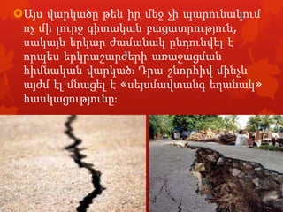 Այս վարկածը թեև իր մեջ չի պարունակում
ոչ մի լուրջ գիտական բացատրություն,
սակայն երկար ժամանակ ընդունվել է
որպես երկրաշարժերի առաջացման
հիմնական վարկածֈ Դրա շնորհիվ մինչև
այժմ էլ մնացել է «սեյսմավտանգ եղանակ»
հասկացությունըֈ

 