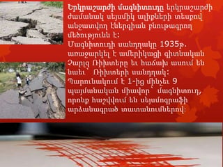 Երկրաշարժի մագնիտուդը երկրաշարժի
ժամանակ սեյսմիկ ալիքների տեսքով
անջատվող էներգիան բնութագրող
մեծությունն է:
Մագնիտուդի սանդղակը 1935թ.
առաջարկել է ամերիկացի գիտնական
Չարլզ Ռիխտերը եւ հաճախ ասում են
նաեւ` Ռիխտերի սանդղակ:
Պարունակում է 1-ից մինչեւ 9
պայմանական միավոր` մագնիտուդ,
որոնք հաշվվում են սեյսմոգրաֆի
արձանագրած տատանումներով:

 