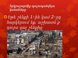 Երկրաշարժից պաշտպանվելու
կանոնները

Եթե շենքի 1-ին կամ 2-րդ
հարկերում եք‚ աշխատե՛ք

դուրս գալ շենքից:

 