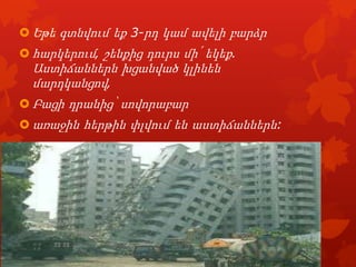  Եթե գտնվում եք 3-րդ կամ ավելի բարձր
 հարկերում‚ շենքից դուրս մի՛ եկեք.

Աստիճաններն խցանված կլինեն
մարդկանցով‚
 Բացի դրանից՝ սովորաբար
 առաջին հերթին փլվում են աստիճաններն:

 
