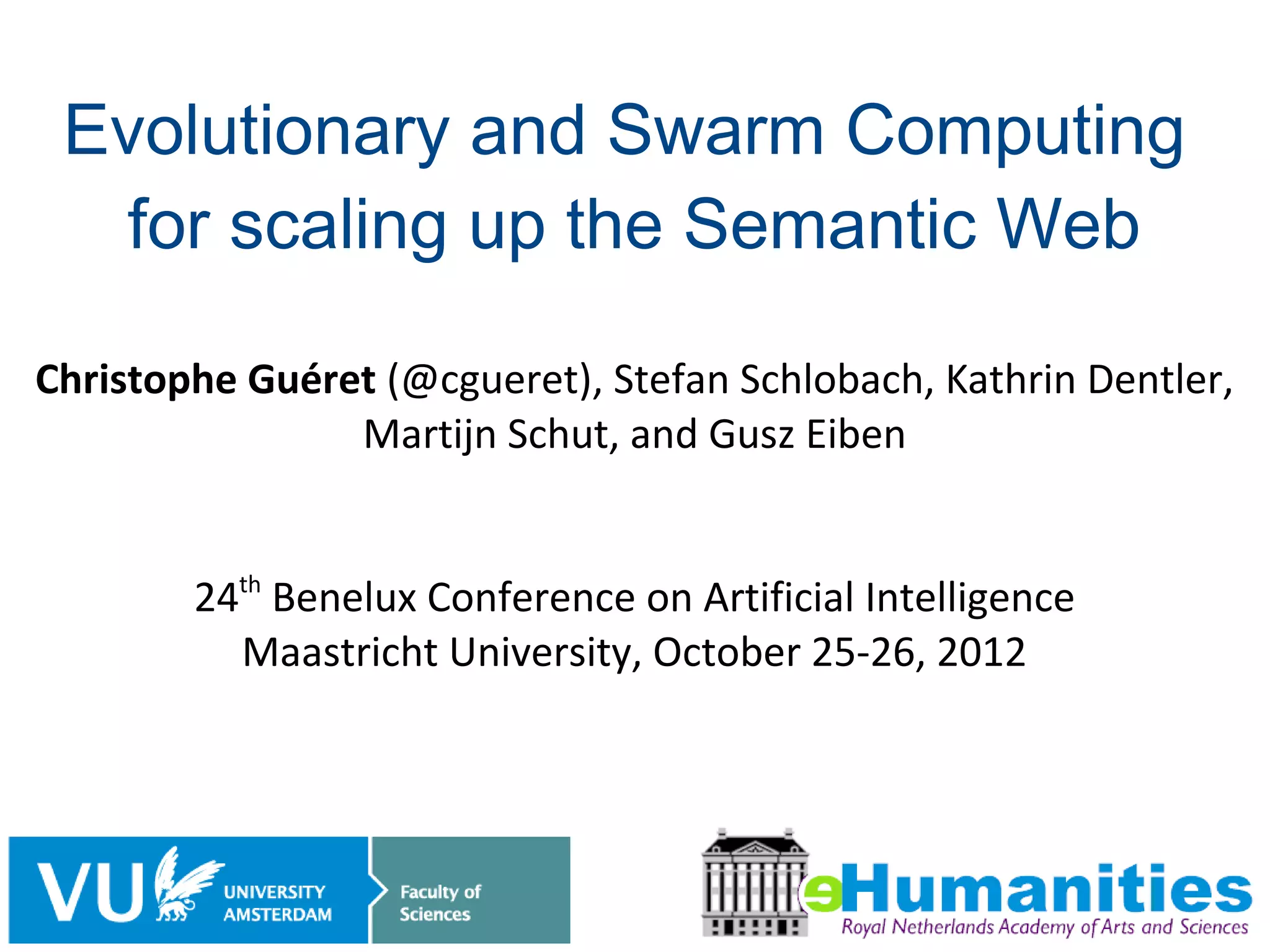 Evolutionary and Swarm Computing
   for scaling up the Semantic Web

Christophe Guéret (@cgueret), Stefan Schlobach, Kathrin Dentler,
                Martijn Schut, and Gusz Eiben


        24th Benelux Conference on Artificial Intelligence
          Maastricht University, October 25-26, 2012




                                                              1/18
 