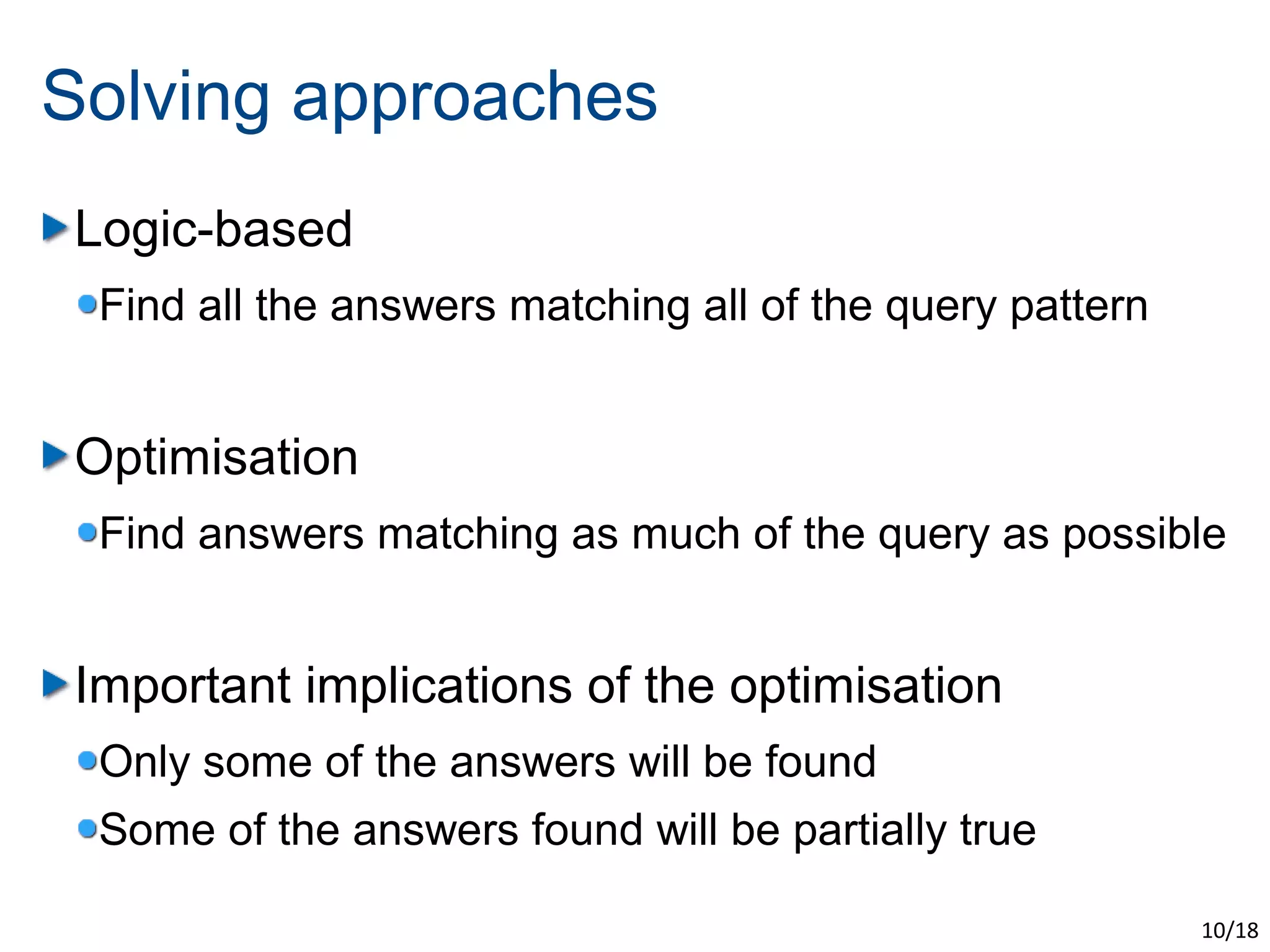 Solving approaches
Logic-based
 Find all the answers matching all of the query pattern


Optimisation
 Find answers matching as much of the query as possible


Important implications of the optimisation
 Only some of the answers will be found
 Some of the answers found will be partially true

                                                          10/18
 