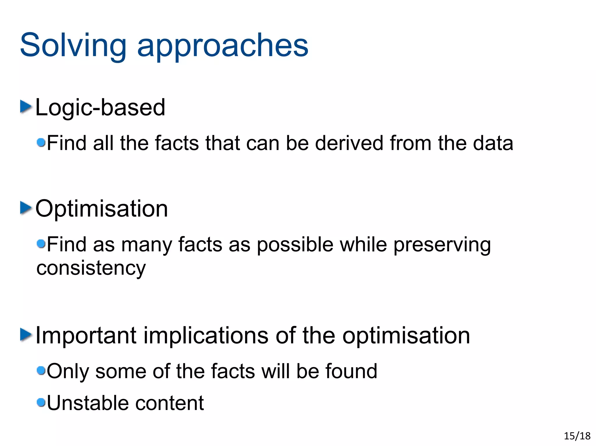 Solving approaches
Logic-based
  Find all the facts that can be derived from the data


Optimisation
  Find as many facts as possible while preserving
 consistency


Important implications of the optimisation
  Only some of the facts will be found
  Unstable content
                                                         15/18
 