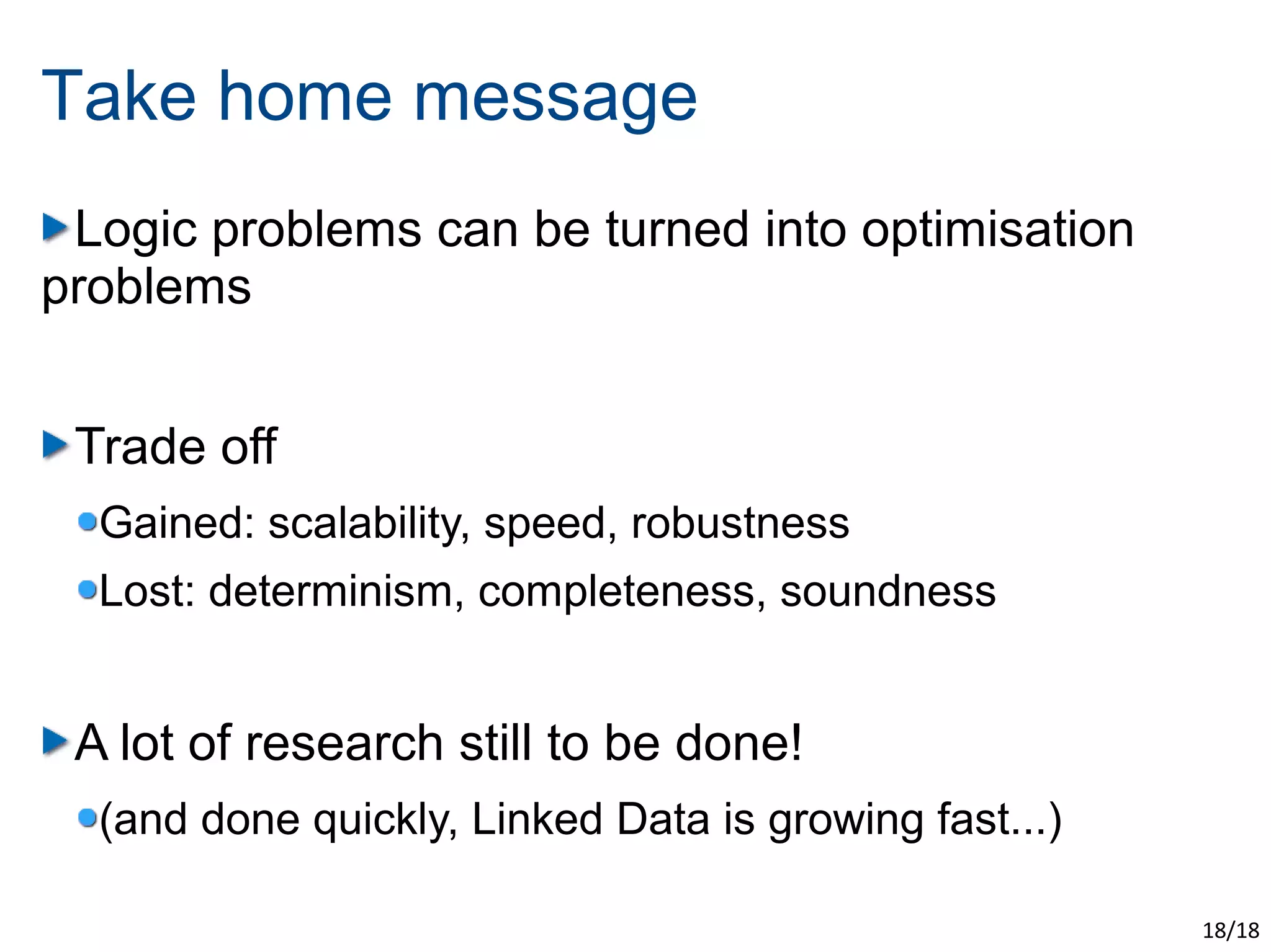 Take home message
 Logic problems can be turned into optimisation
problems


 Trade off
  Gained: scalability, speed, robustness
  Lost: determinism, completeness, soundness


 A lot of research still to be done!
  (and done quickly, Linked Data is growing fast...)

                                                       18/18
 