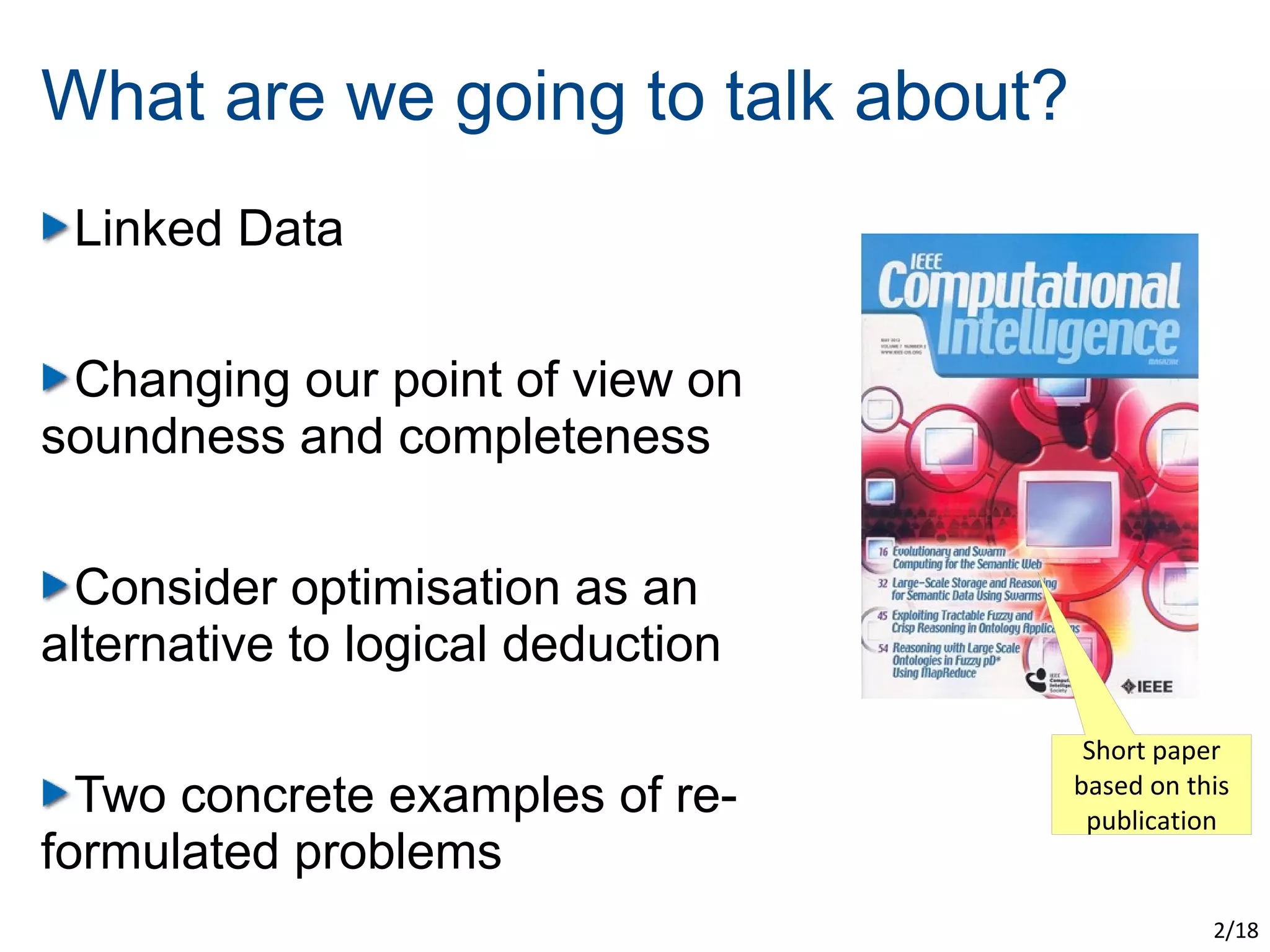 What are we going to talk about?
 Linked Data

 Changing our point of view on
soundness and completeness

 Consider optimisation as an
alternative to logical deduction
                                    Short paper
  Two concrete examples of re-     based on this
                                    publication
formulated problems
                                              2/18
 