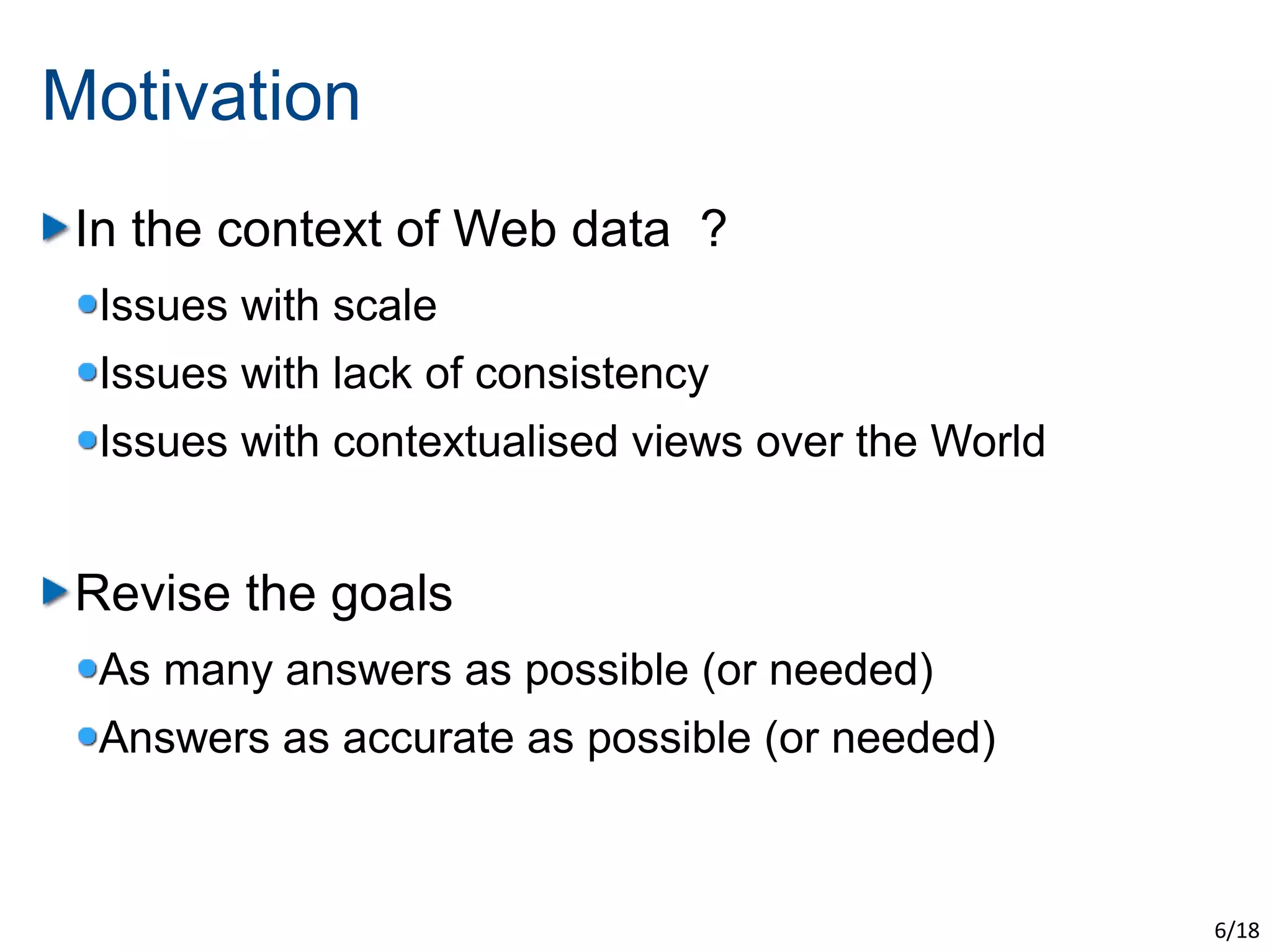 Motivation
 In the context of Web data ?
  Issues with scale
  Issues with lack of consistency
  Issues with contextualised views over the World


 Revise the goals
  As many answers as possible (or needed)
  Answers as accurate as possible (or needed)



                                                    6/18
 