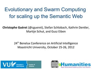 Evolutionary and Swarm Computing
   for scaling up the Semantic Web

Christophe Guéret (@cgueret), Stefan Schlobach, Kathrin Dentler,
                Martijn Schut, and Gusz Eiben


        24th Benelux Conference on Artificial Intelligence
          Maastricht University, October 25-26, 2012




                                                              1/18
 
