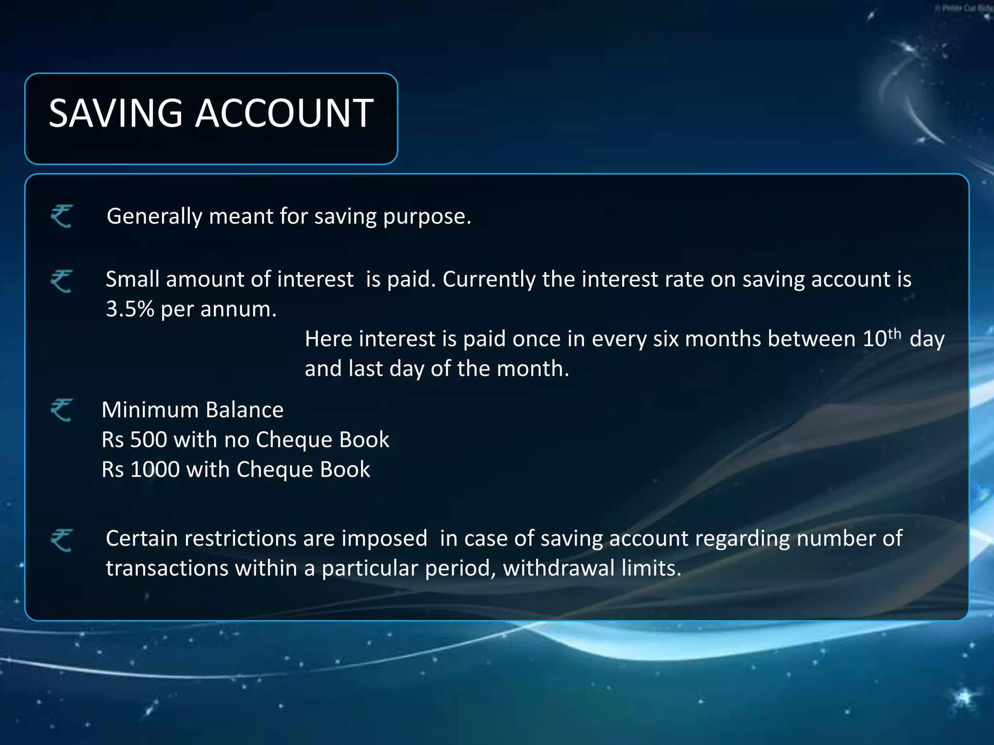 SAVING ACCOUNTGenerally meant for saving purpose.Small amount of interest  is paid. Currently the interest rate on saving account is      3.5% per annum.Here interest is paid once in every six months between 10th  day and last day of the month.Minimum Balance Rs 500 with no Cheque Book Rs 1000 with Cheque BookCertain restrictions are imposed  in case of saving account regarding number of transactions within a particular period, withdrawal limits.