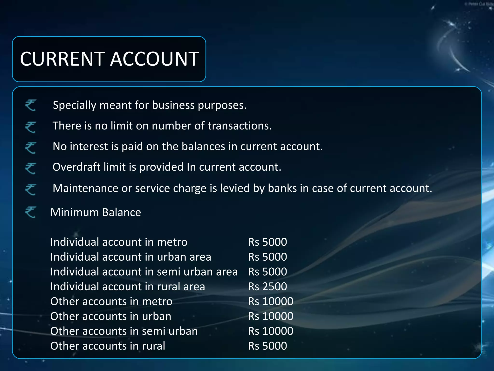 CURRENT ACCOUNT Specially meant for business purposes.There is no limit on number of transactions.No interest is paid on the balances in current account.Overdraft limit is provided In current account.Maintenance or service charge is levied by banks in case of current account.Minimum Balance Individual account in metro 		Rs 5000Individual account in urban area 	Rs 5000Individual account in semi urban area 	Rs 5000Individual account in rural area 	Rs 2500Other accounts in metro 		Rs 10000Other accounts in urban 		Rs 10000Other accounts in semi urban 	Rs 10000Other accounts in rural 		Rs 5000