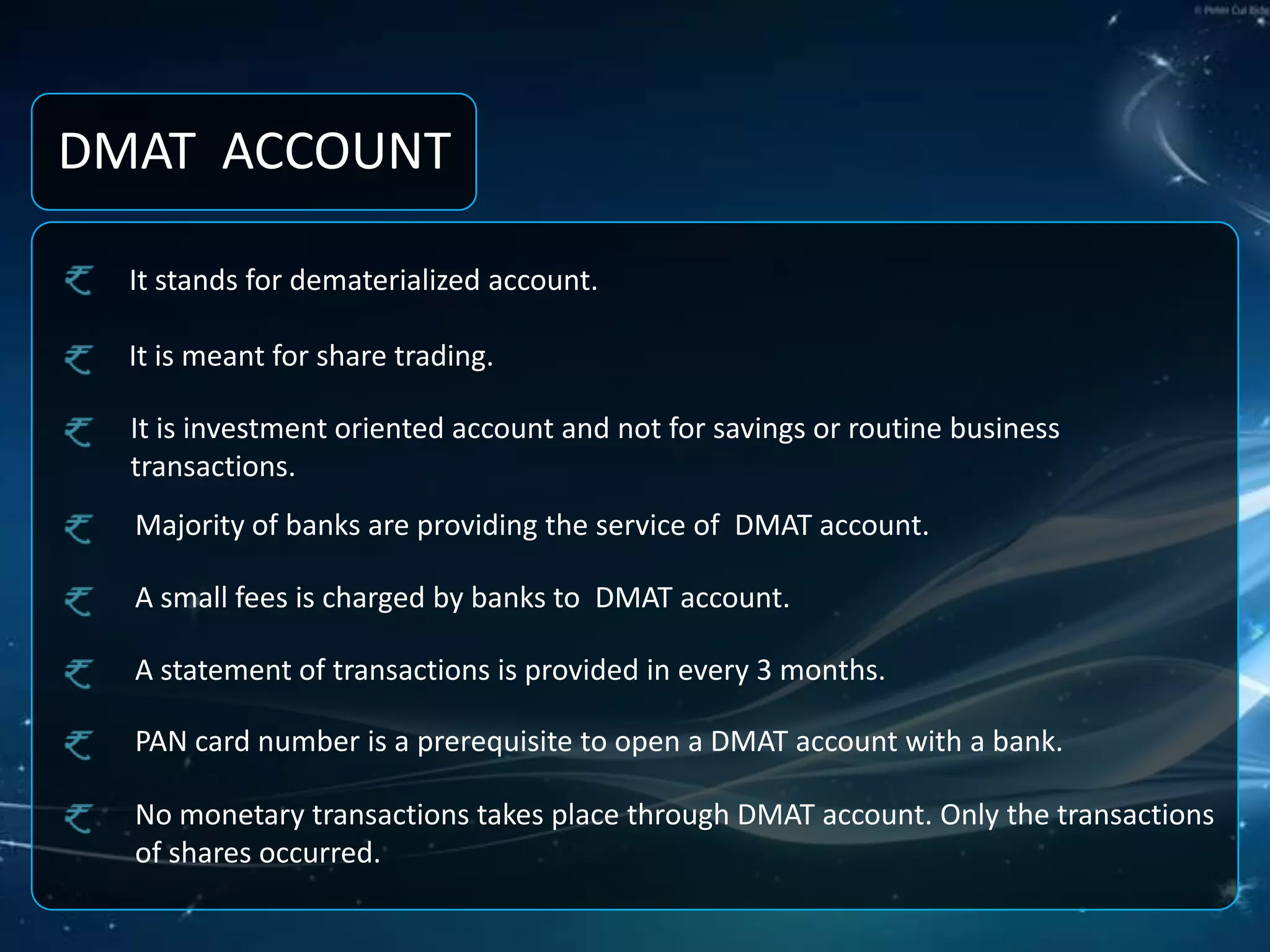 DMAT  ACCOUNTIt stands for dematerialized account.It is meant for share trading.It is investment oriented account and not for savings or routine business transactions.Majority of banks are providing the service of  DMAT account.A small fees is charged by banks to  DMAT account.A statement of transactions is provided in every 3 months.PAN card number is a prerequisite to open a DMAT account with a bank.No monetary transactions takes place through DMAT account. Only the transactions of shares occurred.