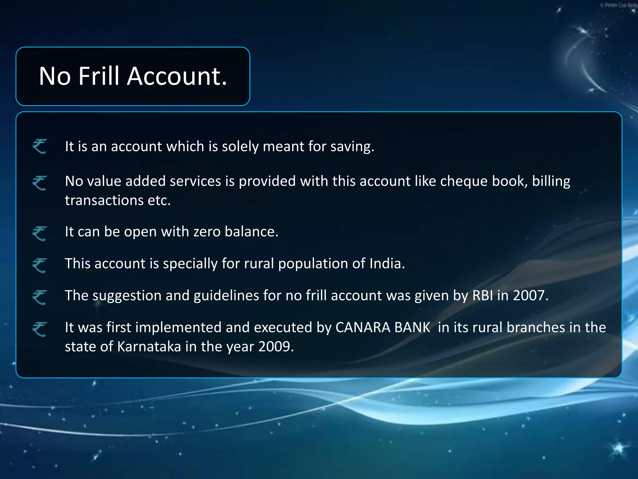 No Frill Account.It is an account which is solely meant for saving.No value added services is provided with this account like cheque book, billing transactions etc.It can be open with zero balance.This account is specially for rural population of India.The suggestion and guidelines for no frill account was given by RBI in 2007.It was first implemented and executed by CANARA BANK  in its rural branches in the state of Karnataka in the year 2009.