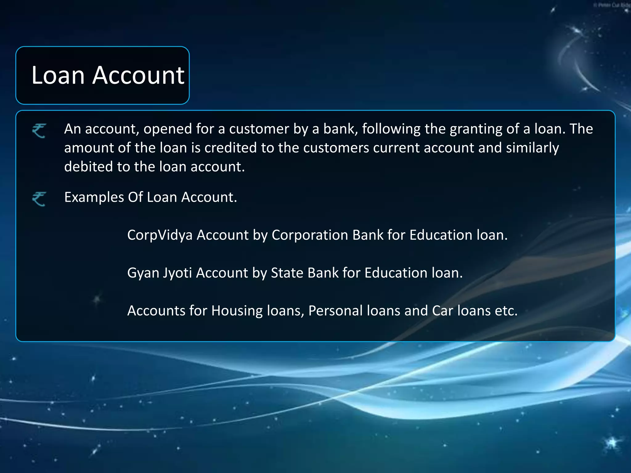 Loan AccountAn account, opened for a customer by a bank, following the granting of a loan. The amount of the loan is credited to the customers current account and similarly debited to the loan account.Examples Of Loan Account. 	CorpVidya Account by Corporation Bank for Education loan.GyanJyoti Account by State Bank for Education loan.	Accounts for Housing loans, Personal loans and Car loans etc.