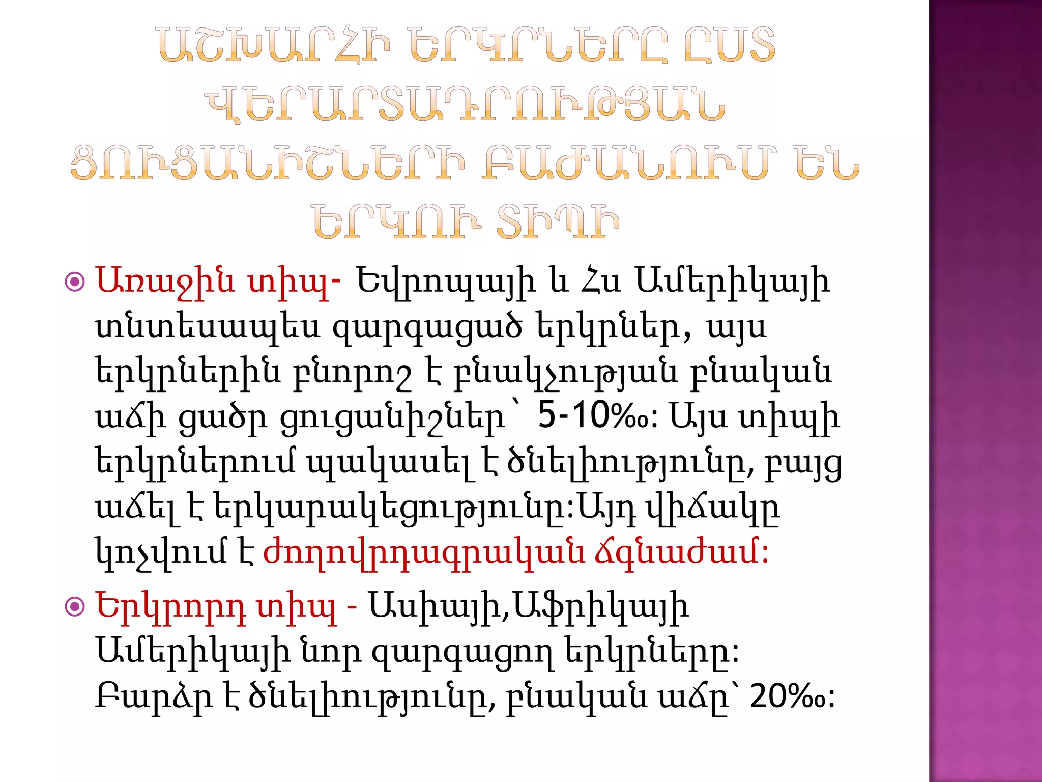  Առաջին   տիպ- Եվրոպայի և Հս Ամերիկայի
  տնտեսապես զարգացած երկրներ, այս
  երկրներին բնորոշ է բնակչության բնական
  աճի ցածր ցուցանիշներ` 5-10‰: Այս տիպի
  երկրներում պակասել է ծնելիությունը, բայց
  աճել է երկարակեցությունը:Այդ վիճակը
  կոչվում է ժողովրդագրական ճգնաժամ:
 Երկրորդ տիպ - Ասիայի,Աֆրիկայի
  Ամերիկայի նոր զարգացող երկրները:
  Բարձր է ծնելիությունը, բնական աճը` 20‰:
 