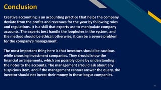 FR
10
Conclusion
Creative accounting is an accounting practice that helps the company
deviate from the profits and revenues for the year by following rules
and regulations. It is a skill that experts use to manipulate company
accounts. The experts best handle the loopholes in the system, and
the method should be ethical; otherwise, it can be a severe problem
for the company’s management.
The most important thing here is that investors should be cautious
while choosing investment companies. They should know the
financial arrangements, which are possibly done by understanding
the notes to the accounts. The management should ask about any
suspicious item, and if the management cannot answer the query, the
investor should not invest their money in these bogus companies.
 