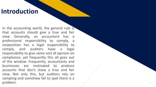 Introduction
2
In the accounting world, the general rule is
that accounts should give a true and fair
view. Generally, an accountant has a
professional responsibility to comply, a
corporation has a legal responsibility to
comply, and auditors have a legal
responsibility to give some sort of opinion on
compliance, yet frequently this all goes out
of the window. Frequently, accountants and
businesses are motivated to produce
accounts that don't show a true and fair
view. Not only this, but auditors rely on
sampling and somehow fail to spot there is a
problem.
 