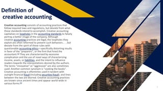 Definition of
creative accounting
Creative accounting consists of accounting practices that
follow required laws and regulations, but deviate from what
those standards intend to accomplish. Creative accounting
capitalizes on loopholes in the accounting standards to falsely
portray a better image of the company. Although
creative accounting practices are legal, the loopholes they
exploit are often reformed to prevent such behaviors .. , but
deviate from the spirit of those rules with
questionable accounting ethics—specifically distorting results
in favor of the "preparers", or the firm that hired the
accountant.[1] They are characterized by excessive
complication and the use of novel ways of characterizing
income, assets, or liabilities, and the intent to influence
readers towards the interpretations desired by the authors.
The terms "innovative" or "aggressive" are also sometimes
used. Another common synonym is "cooking the books".
Creative accounting is oftentimes used in tandem with
outright financial fraud (including securities fraud), and lines
between the two are blurred. Creative accounting practices
are known since ancient times and appear world-wide in
various forms.[1]
3
 