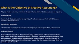 FR
4
What is the Objective of Creative Accounting?
A typical creative accounting incident involves both human effort and a bias towards some objective;
Increased Profit
Most typically the objective is increased profits, inflated asset values, understated liabilities, and
overstated shareholder value.
Management Motivation
The motivation of management and accountants typically is bonuses, promotions, salary rises, etc.
Seeking Promotions
There can be other objectives of creative accounting. Most managers and accountants perform a
given role for two or three years before seeking a promotion. Therefore throughout that period, they
are motivated to show increases in profitability (year-on-year growth). This results in a form of
creative accounting that smooths out income and costs so that the result over the two or three-year
period is a growth in profits.
 