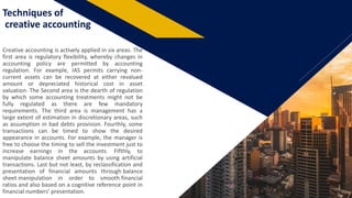 FR
Techniques of
creative accounting
Creative accounting is actively applied in six areas. The
first area is regulatory flexibility, whereby changes in
accounting policy are permitted by accounting
regulation. For example, IAS permits carrying non-
current assets can be recovered at either revalued
amount or depreciated historical cost in asset
valuation. The Second area is the dearth of regulation
by which some accounting treatments might not be
fully regulated as there are few mandatory
requirements. The third area is management has a
large extent of estimation in discretionary areas, such
as assumption in bad debts provision. Fourthly, some
transactions can be timed to show the desired
appearance in accounts. For example, the manager is
free to choose the timing to sell the investment just to
increase earnings in the accounts. Fifthly, to
manipulate balance sheet amounts by using artificial
transactions. Last but not least, by reclassification and
presentation of financial amounts through balance
sheet manipulation in order to smooth financial
ratios and also based on a cognitive reference point in
financial numbers’ presentation. 6
 