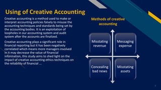 FR
Using of Creative Accounting
Creative accounting is a method used to make or
interpret accounting policies falsely to misuse the
accounting techniques and standards being set by
the accounting bodies. It is an exploitation of
loopholes in our accounting system and audit
system after the accounts are finalized.
Creative accounting plays a significant role in
financial reporting but it has been negatively
correlated which means more managers involved
in it may decrease the value of financial
information, this study aims to shed light on the
impact of creative accounting ethics techniques on
the reliability of financial ...
7
Misstating
revenue
Messaging
expense
Concealing
bad news
Misstating
assets
Methods of creative
accounting
 