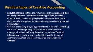 FR
Disadvantages of Creative Accounting
9
• Reputational risk: In the long run, in case if this is disclosed that
the company does a creative accounting practice, then the
expectation from the company by their clients will also be at
risk; thus, the company may lose its business and dearly earned
a reputation
• Creative accounting plays a significant role in financial reporting
but it has been negatively correlated which means more
managers involved in it may decrease the value of financial
information, this study aims to shed light on the impact of
creative accounting ethics techniques on the reliability of
financial
 