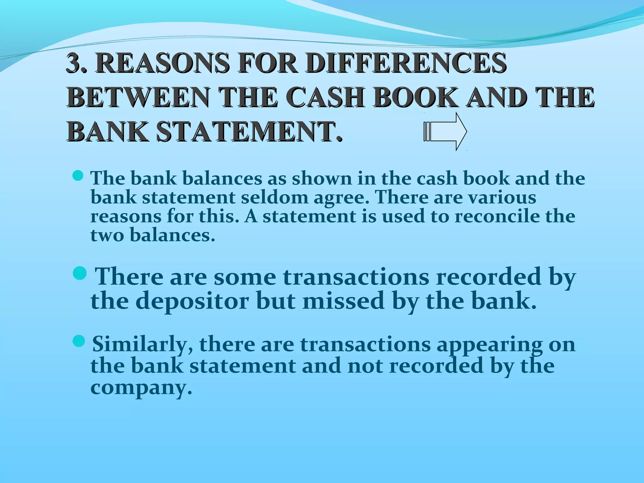 The bank balances as shown in the cash book and the
bank statement seldom agree. There are various
reasons for this. A statement is used to reconcile the
two balances.
There are some transactions recorded by
the depositor but missed by the bank.
Similarly, there are transactions appearing on
the bank statement and not recorded by the
company.
3.3. REASONS FOR DIFFERENCESREASONS FOR DIFFERENCES
BETWEEN THE CASH BOOK AND THEBETWEEN THE CASH BOOK AND THE
BANK STATEMENT.BANK STATEMENT.
 