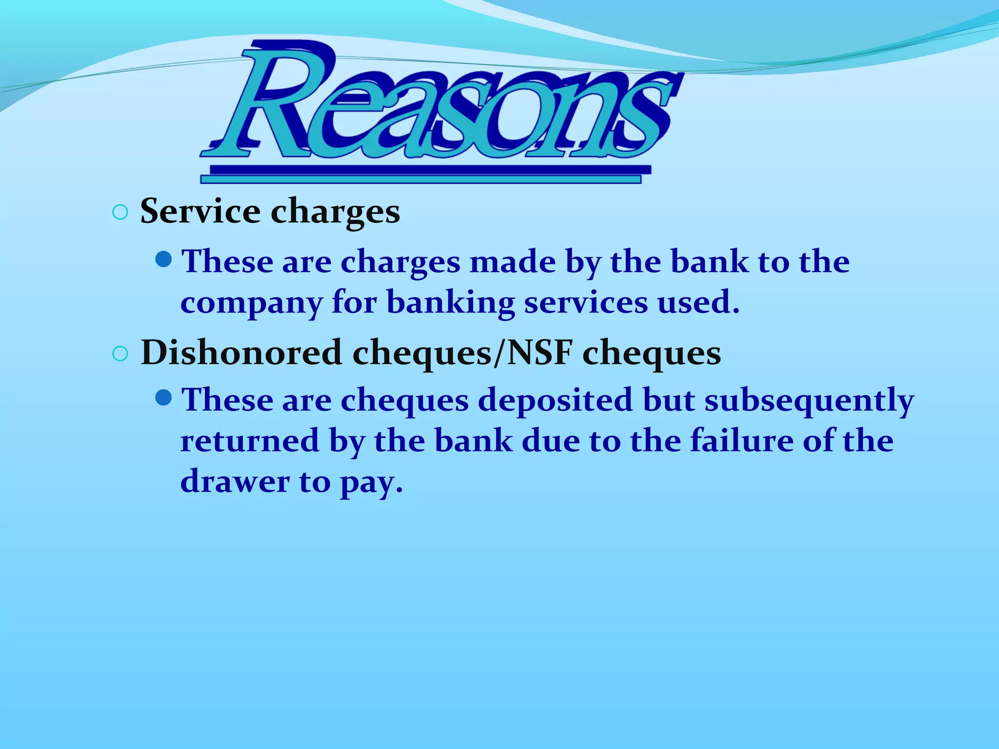o Service charges
These are charges made by the bank to the
company for banking services used.
o Dishonored cheques/NSF cheques
These are cheques deposited but subsequently
returned by the bank due to the failure of the
drawer to pay.
 