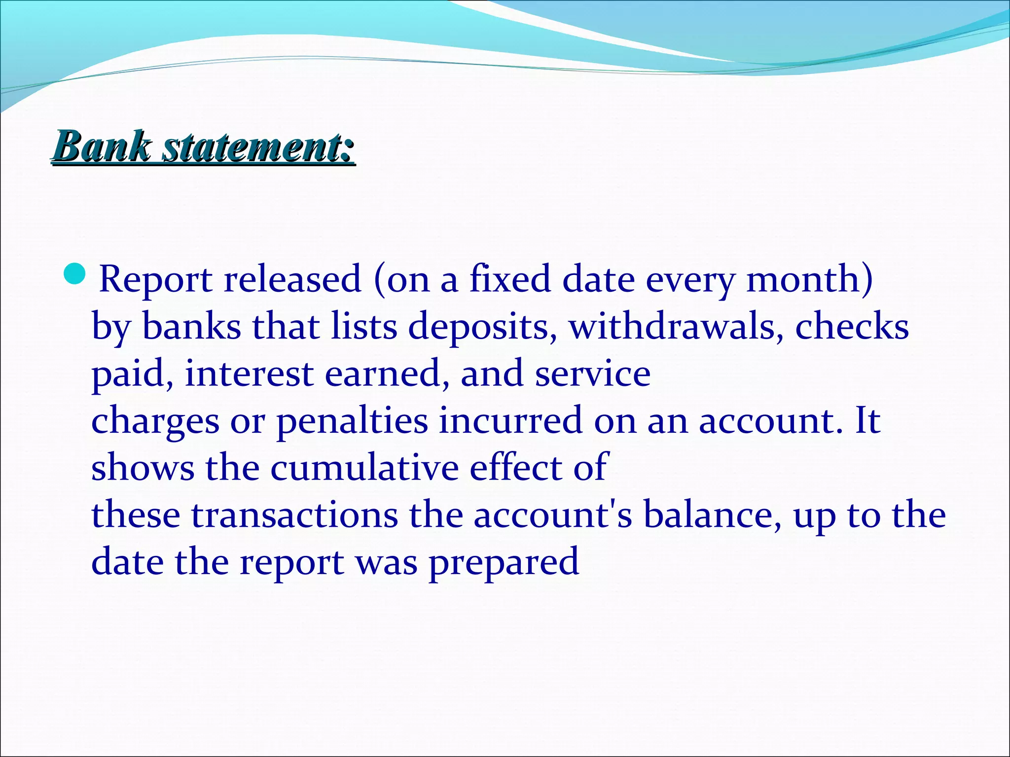 Bank statement:Bank statement:
Report released (on a fixed date every month)
by banks that lists deposits, withdrawals, checks
paid, interest earned, and service
charges or penalties incurred on an account. It
shows the cumulative effect of
these transactions the account's balance, up to the
date the report was prepared
 