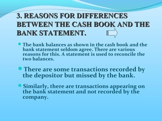 The bank balances as shown in the cash book and the
bank statement seldom agree. There are various
reasons for this. A statement is used to reconcile the
two balances.
There are some transactions recorded by
the depositor but missed by the bank.
Similarly, there are transactions appearing on
the bank statement and not recorded by the
company.
3.3. REASONS FOR DIFFERENCESREASONS FOR DIFFERENCES
BETWEEN THE CASH BOOK AND THEBETWEEN THE CASH BOOK AND THE
BANK STATEMENT.BANK STATEMENT.
 