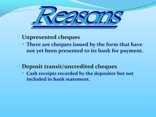 o Unpresented cheques
• There are cheques issued by the form that have
not yet been presented to its bank for payment.
o Deposit transit/uncredited cheques
• Cash receipts recorded by the depositor but not
included in bank statement.
 