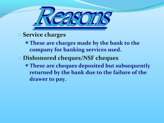 o Service charges
These are charges made by the bank to the
company for banking services used.
o Dishonored cheques/NSF cheques
These are cheques deposited but subsequently
returned by the bank due to the failure of the
drawer to pay.
 