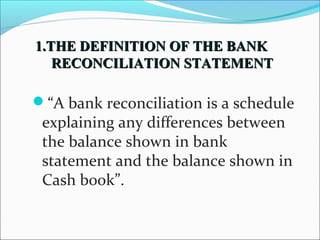 “A bank reconciliation is a schedule
explaining any differences between
the balance shown in bank
statement and the balance shown in
Cash book”.
1.THE DEFINITION OF THE BANK1.THE DEFINITION OF THE BANK
RECONCILIATION STATEMENTRECONCILIATION STATEMENT
 