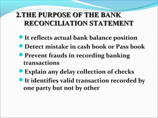 It reflects actual bank balance position
Detect mistake in cash book or Pass book
Prevent frauds in recording banking
transactions
Explain any delay collection of checks
It identifies valid transaction recorded by
one party but not by other
2.THE PURPOSE OF THE BANK2.THE PURPOSE OF THE BANK
RECONCILIATION STATEMENTRECONCILIATION STATEMENT
 