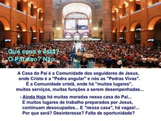 A Casa do Pai é a Comunidade dos seguidores de Jesus, onde Cristo é a "Pedra angular" e nós as "Pedras Vivas".   É a Comunidade cristã, onde há "muitos lugares",  muitos serviços, muitas funções a serem desempenhadas... -  Ainda Hoje  há muitas moradas nessa casa do Pai... E muitos lugares de trabalho preparados por Jesus,  continuam desocupados... E  "n e ssa casa",  há vagas!... Por que será? Desinteresse? Falta de oportunidade? Que casa é esta? O Paraíso? Não... 