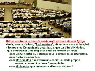 Cristo continua presente ainda hoje através da sua Igreja .  - Nela, somos, de fato, " Pedras vivas ", atuantes em nossa função? - Somos uma  Comunidade organizada , que partilha atividades, que procura ser uma resposta atual ao homem de hoje:  com um  Conselho  que planeja, revê, anima e dá oportunidade, com  Pastorais atuantes ,  com  Movimentos  que vivem uma espiritualidade própria,  mas em comunhão com a Comunidade... com  Ministérios  que animam os diversos setores?... 