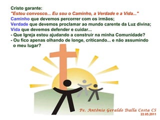 Cristo garante:  "Estou convosco... Eu sou o Caminho, a Verdade e a Vida..." Caminho  que devemos percorrer com os irmãos; Verdade  que devemos proclamar ao mundo carente da Luz divina; Vida  que devemos defender e cuidar... - Que Igreja estou ajudando a construir na minha Comunidade? - Ou fico apenas olhando de longe, criticando... e não assumindo  o meu lugar?   Pe. Antônio Geraldo Dalla Costa CS 22.05.2011 
