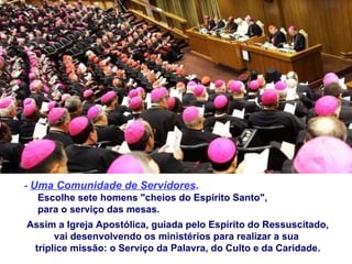 -  Uma Comunidade de Servidores .   Escolhe sete homens "cheios do Espírito Santo",  para o serviço das mesas. Assim a Igreja Apostólica, guiada pelo Espírito do Ressuscitado, vai desenvolvendo os ministérios para realizar a sua  tríplice missão: o Serviço da Palavra, do Culto e da Caridade. 