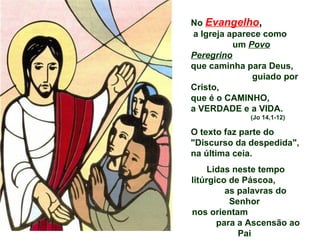No   Evangelho ,   a Igreja aparece como  um  Povo Peregrino   que caminha para Deus,  guiado por Cristo,  que é o CAMINHO,  a VERDADE e a VIDA.  (Jo 14,1-12) O texto faz parte do "Discurso da despedida", na última ceia. Lidas neste tempo litúrgico de Páscoa,  as palavras do Senhor  nos orientam  para a Ascensão ao Pai  e são como seu testamento espiritual. 