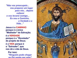 "Não vos preocupeis...  vou preparar um lugar  para vós... depois voltarei e vos levarei comigo...   Eu sou o Caminho,  a Verdade e a Vida..."  Jesus é o  CAMINHO   porque é o único  "Mediador"  da Salvação;  é a  VERDADE   porque é o  "Revelador"   do projeto de Deus; é a  VIDA  porque é  o  "Salvador",  que  nos dá a vida de Deus. Por isso:  "Ninguém pode chegar  ao Pai senão por mim". 