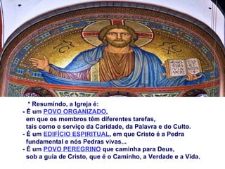 * Resumindo, a Igreja é: - É um  POVO ORGANIZADO ,  em que os membros têm diferentes tarefas,  tais como o serviço da Caridade, da Palavra e do Culto. - É um  EDIFÍCIO ESPIRITUAL , em que Cristo é a Pedra  fundamental e nós Pedras vivas... - É um  POVO PEREGRINO  que caminha para Deus,  sob a guia de Cristo, que é o Caminho, a Verdade e a Vida. 