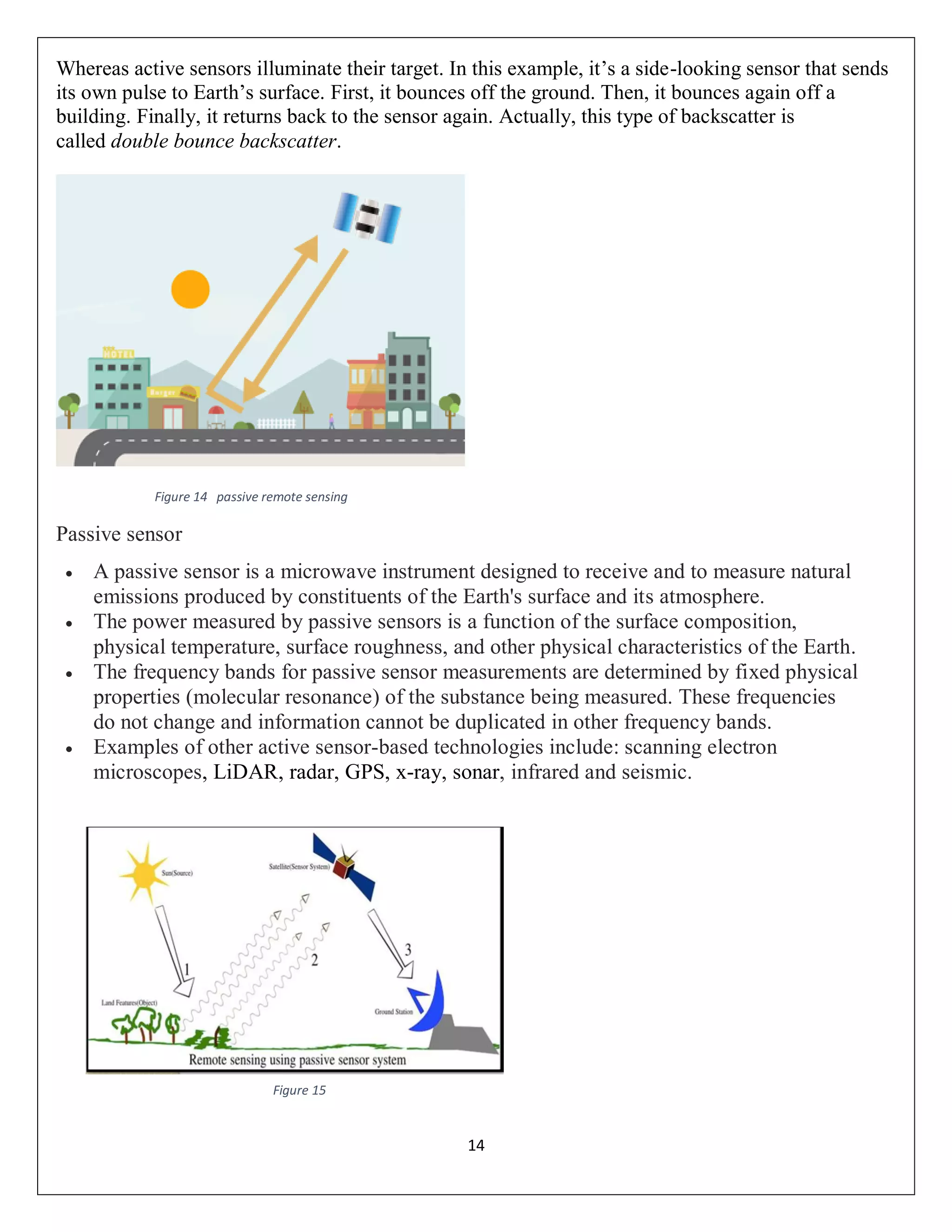 14
Whereas active sensors illuminate their target. In this example, it’s a side-looking sensor that sends
its own pulse to Earth’s surface. First, it bounces off the ground. Then, it bounces again off a
building. Finally, it returns back to the sensor again. Actually, this type of backscatter is
called double bounce backscatter.
Figure 14 passive remote sensing
Passive sensor
 A passive sensor is a microwave instrument designed to receive and to measure natural
emissions produced by constituents of the Earth's surface and its atmosphere.
 The power measured by passive sensors is a function of the surface composition,
physical temperature, surface roughness, and other physical characteristics of the Earth.
 The frequency bands for passive sensor measurements are determined by fixed physical
properties (molecular resonance) of the substance being measured. These frequencies
do not change and information cannot be duplicated in other frequency bands.
 Examples of other active sensor-based technologies include: scanning electron
microscopes, LiDAR, radar, GPS, x-ray, sonar, infrared and seismic.
Figure 15
 