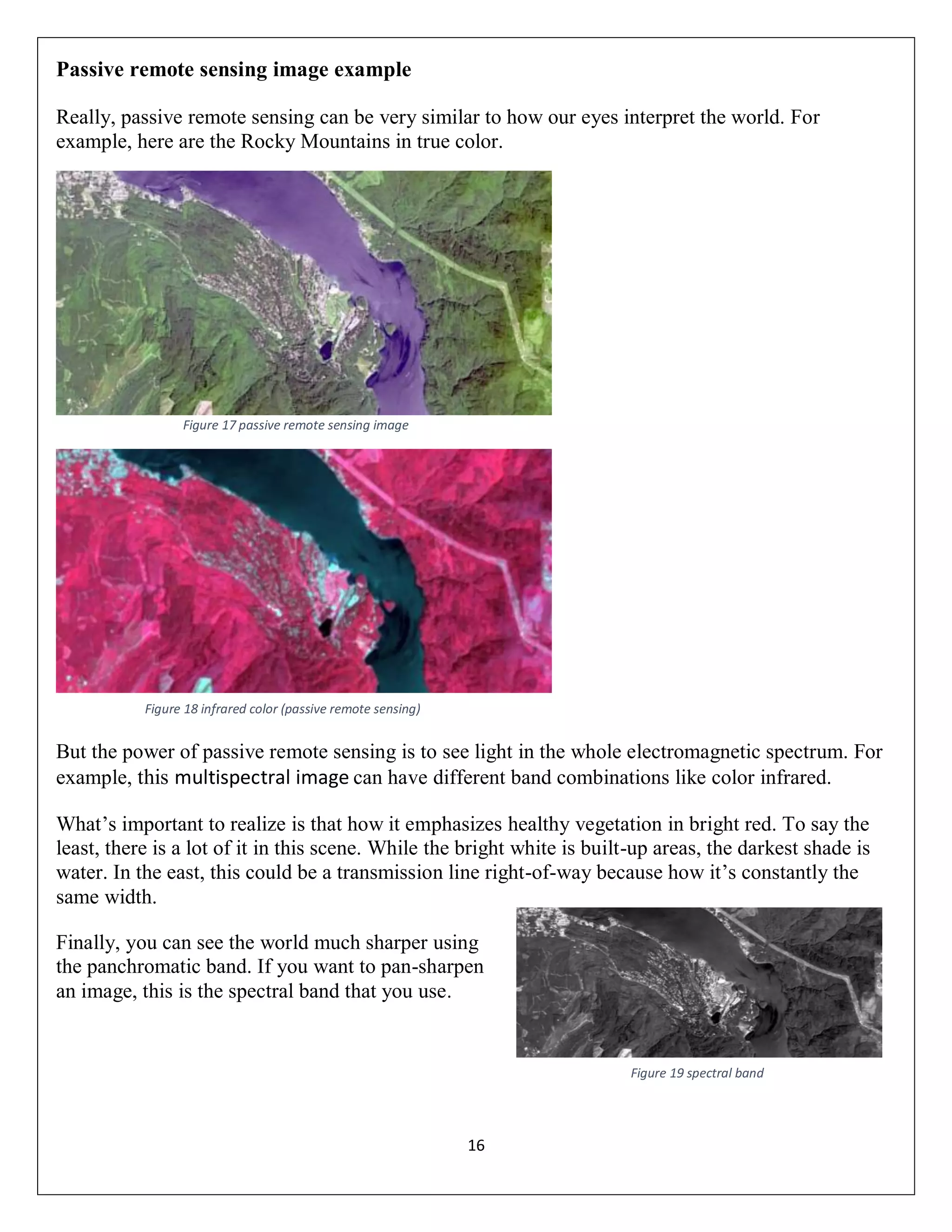 16
Passive remote sensing image example
Really, passive remote sensing can be very similar to how our eyes interpret the world. For
example, here are the Rocky Mountains in true color.
Figure 17 passive remote sensing image
But the power of passive remote sensing is to see light in the whole electromagnetic spectrum. For
example, this multispectral image can have different band combinations like color infrared.
What’s important to realize is that how it emphasizes healthy vegetation in bright red. To say the
least, there is a lot of it in this scene. While the bright white is built-up areas, the darkest shade is
water. In the east, this could be a transmission line right-of-way because how it’s constantly the
same width.
Finally, you can see the world much sharper using
the panchromatic band. If you want to pan-sharpen
an image, this is the spectral band that you use.
Figure 18 infrared color (passive remote sensing)
Figure 19 spectral band
 