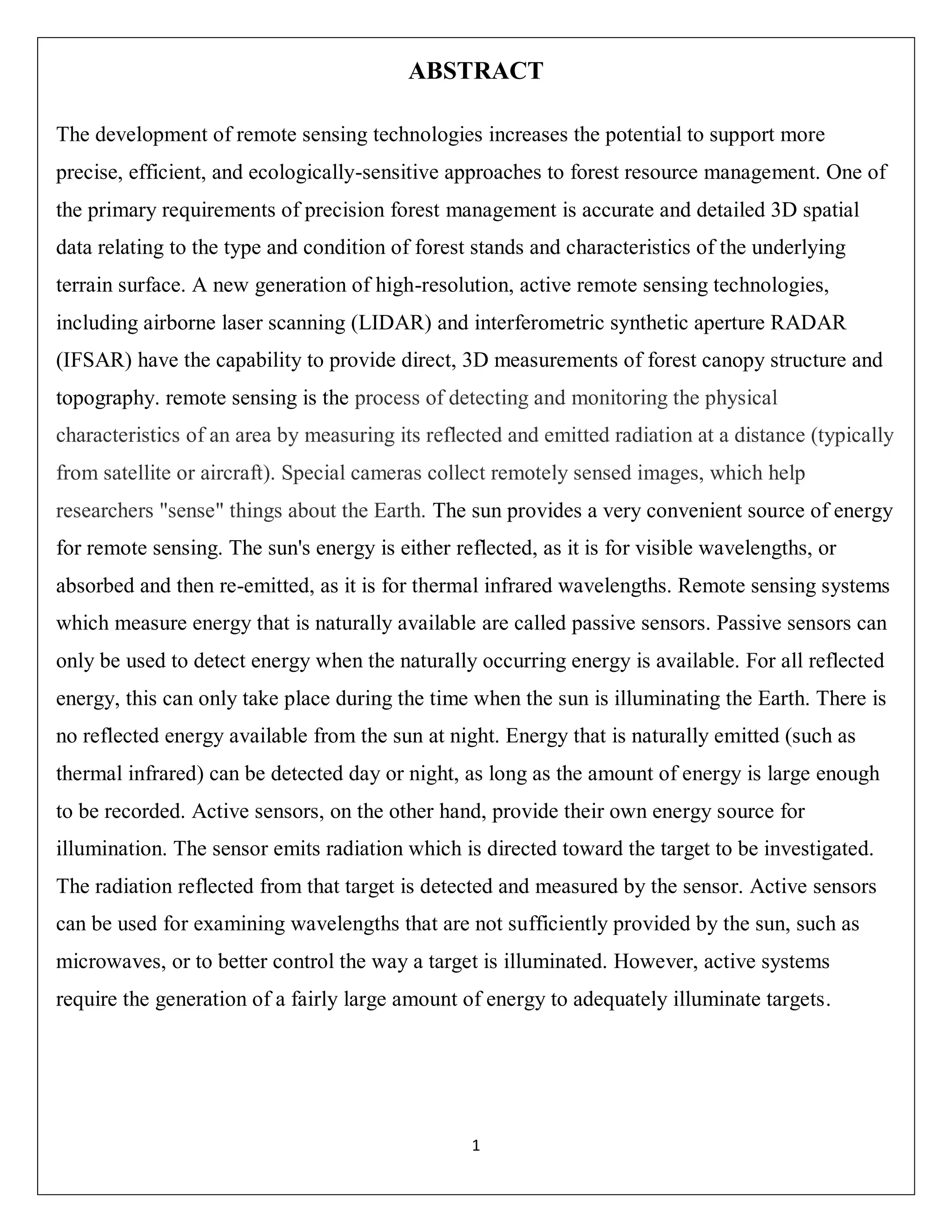 1
ABSTRACT
The development of remote sensing technologies increases the potential to support more
precise, efficient, and ecologically-sensitive approaches to forest resource management. One of
the primary requirements of precision forest management is accurate and detailed 3D spatial
data relating to the type and condition of forest stands and characteristics of the underlying
terrain surface. A new generation of high-resolution, active remote sensing technologies,
including airborne laser scanning (LIDAR) and interferometric synthetic aperture RADAR
(IFSAR) have the capability to provide direct, 3D measurements of forest canopy structure and
topography. remote sensing is the process of detecting and monitoring the physical
characteristics of an area by measuring its reflected and emitted radiation at a distance (typically
from satellite or aircraft). Special cameras collect remotely sensed images, which help
researchers "sense" things about the Earth. The sun provides a very convenient source of energy
for remote sensing. The sun's energy is either reflected, as it is for visible wavelengths, or
absorbed and then re-emitted, as it is for thermal infrared wavelengths. Remote sensing systems
which measure energy that is naturally available are called passive sensors. Passive sensors can
only be used to detect energy when the naturally occurring energy is available. For all reflected
energy, this can only take place during the time when the sun is illuminating the Earth. There is
no reflected energy available from the sun at night. Energy that is naturally emitted (such as
thermal infrared) can be detected day or night, as long as the amount of energy is large enough
to be recorded. Active sensors, on the other hand, provide their own energy source for
illumination. The sensor emits radiation which is directed toward the target to be investigated.
The radiation reflected from that target is detected and measured by the sensor. Active sensors
can be used for examining wavelengths that are not sufficiently provided by the sun, such as
microwaves, or to better control the way a target is illuminated. However, active systems
require the generation of a fairly large amount of energy to adequately illuminate targets.
 