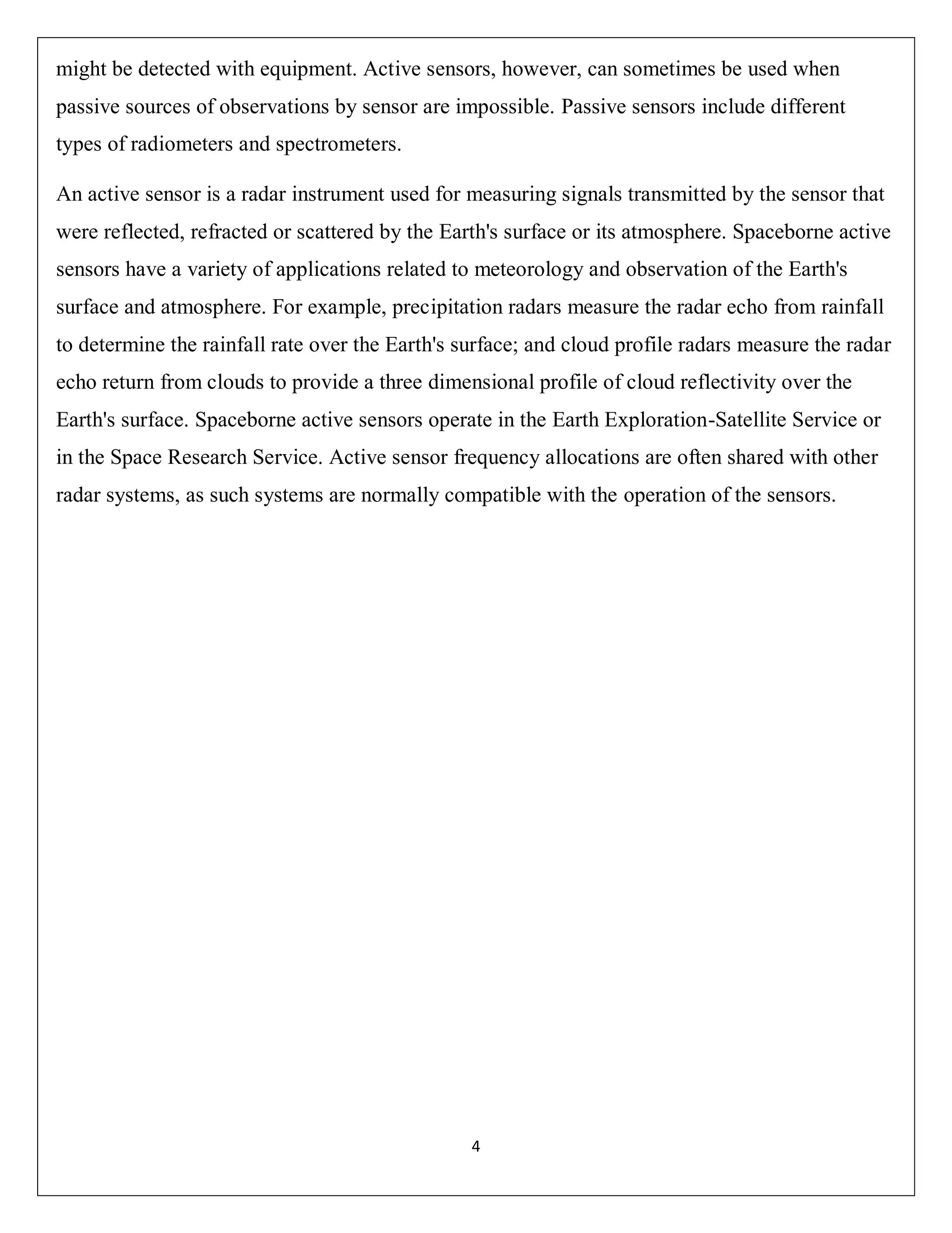 4
might be detected with equipment. Active sensors, however, can sometimes be used when
passive sources of observations by sensor are impossible. Passive sensors include different
types of radiometers and spectrometers.
An active sensor is a radar instrument used for measuring signals transmitted by the sensor that
were reflected, refracted or scattered by the Earth's surface or its atmosphere. Spaceborne active
sensors have a variety of applications related to meteorology and observation of the Earth's
surface and atmosphere. For example, precipitation radars measure the radar echo from rainfall
to determine the rainfall rate over the Earth's surface; and cloud profile radars measure the radar
echo return from clouds to provide a three dimensional profile of cloud reflectivity over the
Earth's surface. Spaceborne active sensors operate in the Earth Exploration-Satellite Service or
in the Space Research Service. Active sensor frequency allocations are often shared with other
radar systems, as such systems are normally compatible with the operation of the sensors.
 