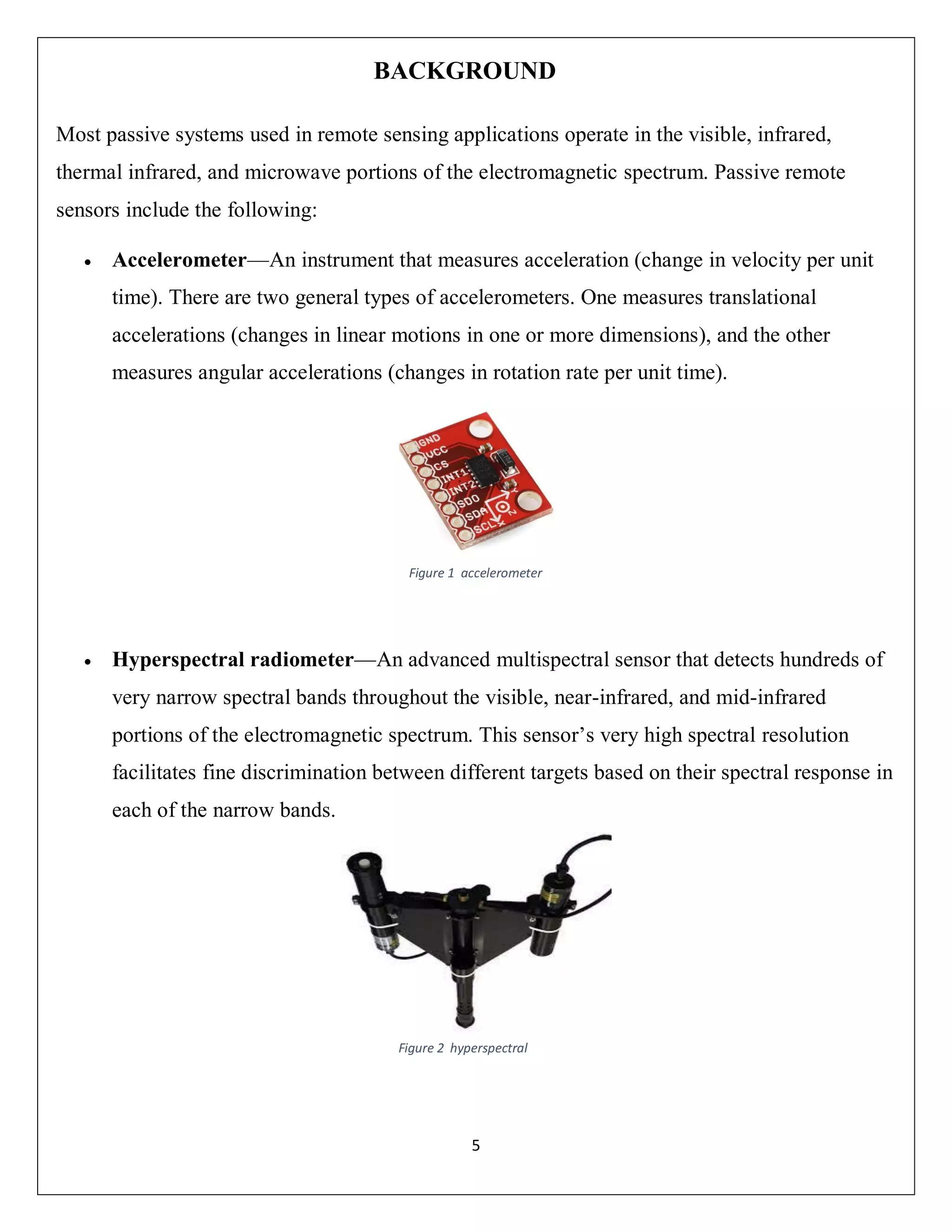 5
BACKGROUND
Most passive systems used in remote sensing applications operate in the visible, infrared,
thermal infrared, and microwave portions of the electromagnetic spectrum. Passive remote
sensors include the following:
 Accelerometer—An instrument that measures acceleration (change in velocity per unit
time). There are two general types of accelerometers. One measures translational
accelerations (changes in linear motions in one or more dimensions), and the other
measures angular accelerations (changes in rotation rate per unit time).
 Hyperspectral radiometer—An advanced multispectral sensor that detects hundreds of
very narrow spectral bands throughout the visible, near-infrared, and mid-infrared
portions of the electromagnetic spectrum. This sensor’s very high spectral resolution
facilitates fine discrimination between different targets based on their spectral response in
each of the narrow bands.
Figure 1 accelerometer
Figure 2 hyperspectral
 