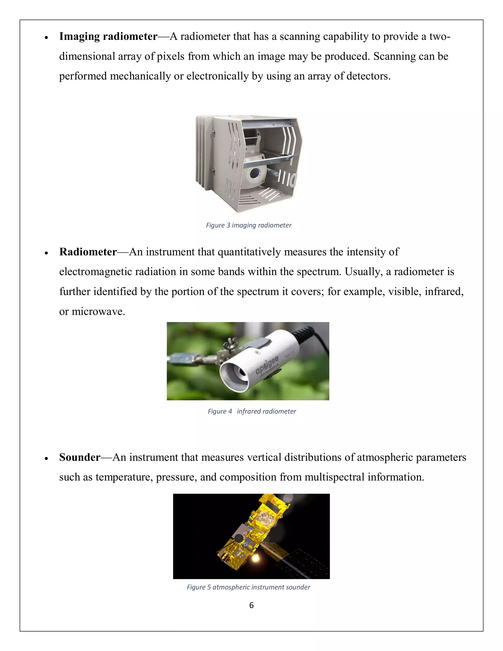6
 Imaging radiometer—A radiometer that has a scanning capability to provide a two-
dimensional array of pixels from which an image may be produced. Scanning can be
performed mechanically or electronically by using an array of detectors.
 Radiometer—An instrument that quantitatively measures the intensity of
electromagnetic radiation in some bands within the spectrum. Usually, a radiometer is
further identified by the portion of the spectrum it covers; for example, visible, infrared,
or microwave.
 Sounder—An instrument that measures vertical distributions of atmospheric parameters
such as temperature, pressure, and composition from multispectral information.
Figure 5 atmospheric instrument sounder
Figure 4 infrared radiometer
Figure 3 imaging radiometer
 