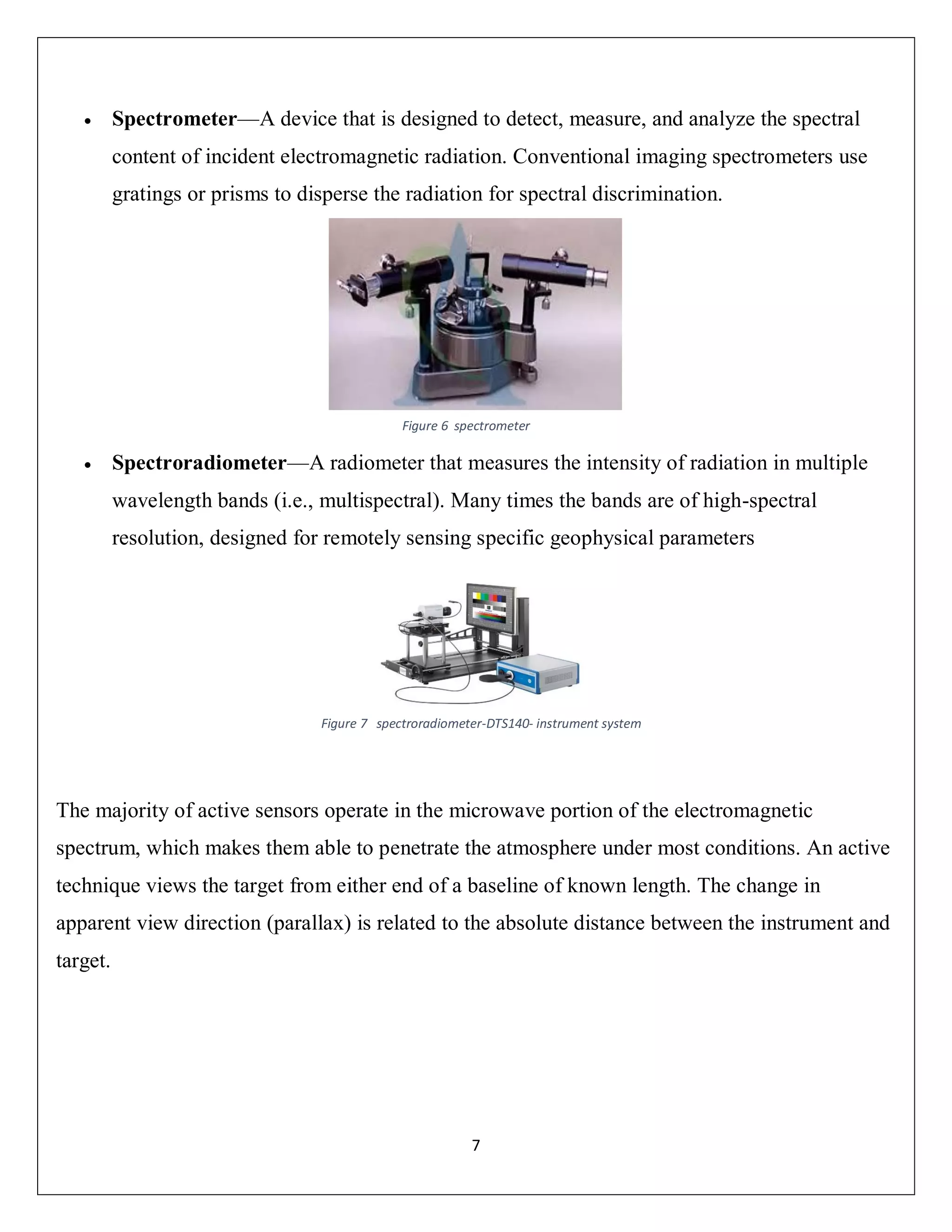 7
 Spectrometer—A device that is designed to detect, measure, and analyze the spectral
content of incident electromagnetic radiation. Conventional imaging spectrometers use
gratings or prisms to disperse the radiation for spectral discrimination.
 Spectroradiometer—A radiometer that measures the intensity of radiation in multiple
wavelength bands (i.e., multispectral). Many times the bands are of high-spectral
resolution, designed for remotely sensing specific geophysical parameters
The majority of active sensors operate in the microwave portion of the electromagnetic
spectrum, which makes them able to penetrate the atmosphere under most conditions. An active
technique views the target from either end of a baseline of known length. The change in
apparent view direction (parallax) is related to the absolute distance between the instrument and
target.
Figure 6 spectrometer
Figure 7 spectroradiometer-DTS140- instrument system
 