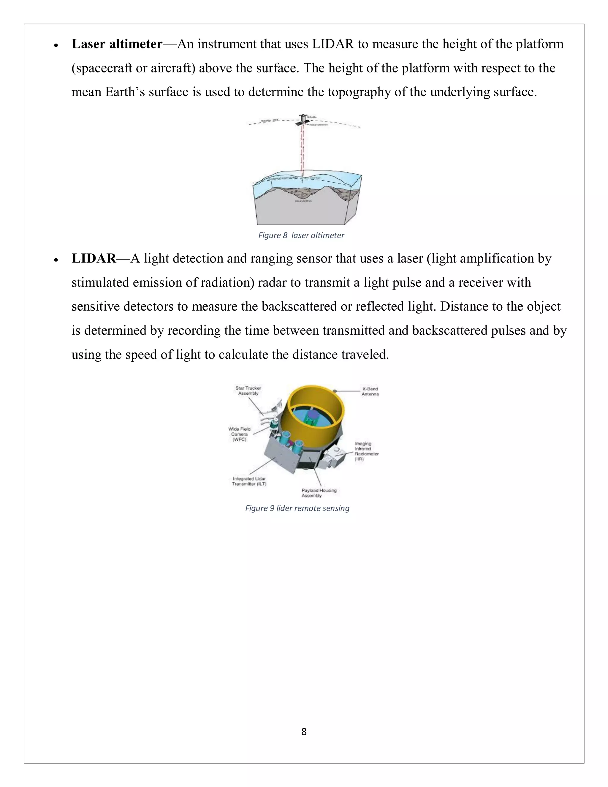8
 Laser altimeter—An instrument that uses LIDAR to measure the height of the platform
(spacecraft or aircraft) above the surface. The height of the platform with respect to the
mean Earth’s surface is used to determine the topography of the underlying surface.
 LIDAR—A light detection and ranging sensor that uses a laser (light amplification by
stimulated emission of radiation) radar to transmit a light pulse and a receiver with
sensitive detectors to measure the backscattered or reflected light. Distance to the object
is determined by recording the time between transmitted and backscattered pulses and by
using the speed of light to calculate the distance traveled.
Figure 8 laser altimeter
Figure 9 lider remote sensing
 