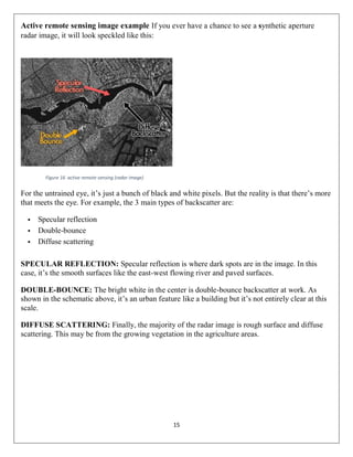 15
Active remote sensing image example If you ever have a chance to see a synthetic aperture
radar image, it will look speckled like this:
Figure 16 active remote sensing (radar image)
For the untrained eye, it’s just a bunch of black and white pixels. But the reality is that there’s more
that meets the eye. For example, the 3 main types of backscatter are:
 Specular reflection
 Double-bounce
 Diffuse scattering
SPECULAR REFLECTION: Specular reflection is where dark spots are in the image. In this
case, it’s the smooth surfaces like the east-west flowing river and paved surfaces.
DOUBLE-BOUNCE: The bright white in the center is double-bounce backscatter at work. As
shown in the schematic above, it’s an urban feature like a building but it’s not entirely clear at this
scale.
DIFFUSE SCATTERING: Finally, the majority of the radar image is rough surface and diffuse
scattering. This may be from the growing vegetation in the agriculture areas.
 